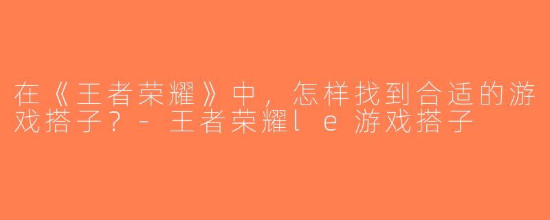 在《王者荣耀》中，怎样找到合适的游戏搭子？-王者荣耀le游戏搭子