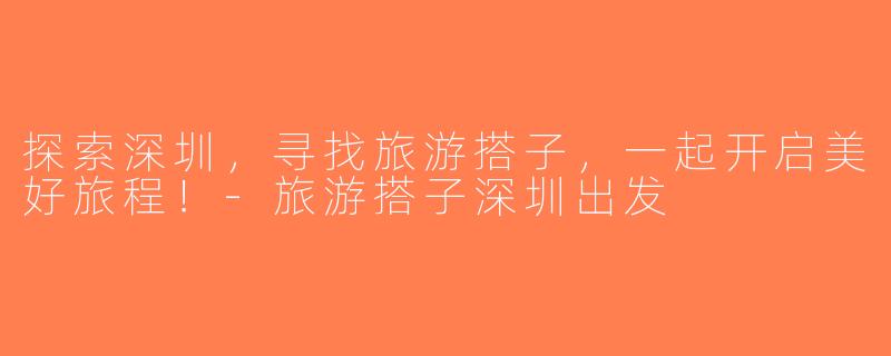 探索深圳，寻找旅游搭子，一起开启美好旅程！-旅游搭子深圳出发