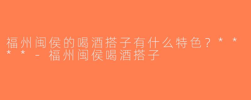 福州闽侯的喝酒搭子有什么特色？****-福州闽侯喝酒搭子