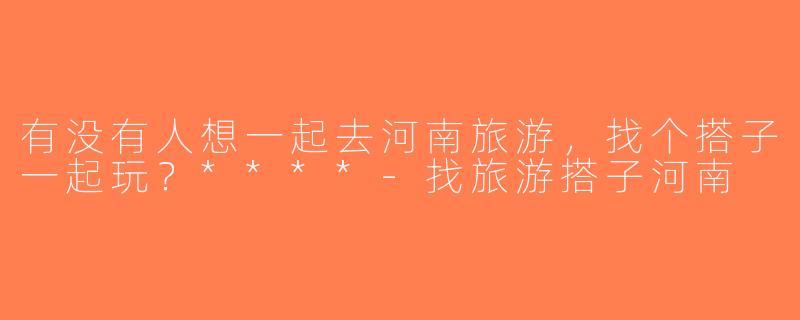有没有人想一起去河南旅游，找个搭子一起玩？****-找旅游搭子河南