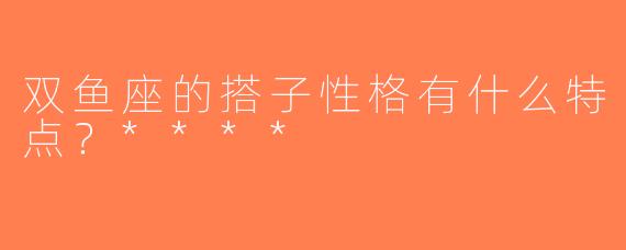双鱼座的搭子性格有什么特点？****