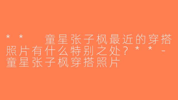 ** 童星张子枫最近的穿搭照片有什么特别之处？**-童星张子枫穿搭照片