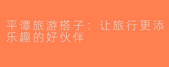 平谭旅游搭子：让旅行更添乐趣的好伙伴