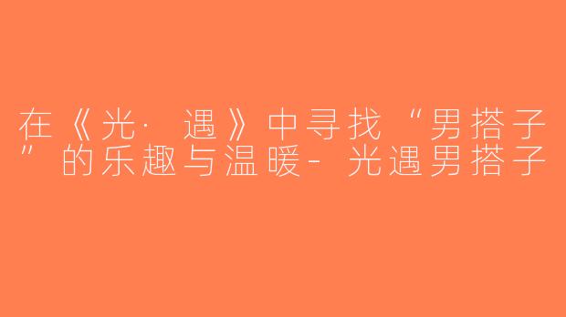 在《光·遇》中寻找“男搭子”的乐趣与温暖-光遇男搭子