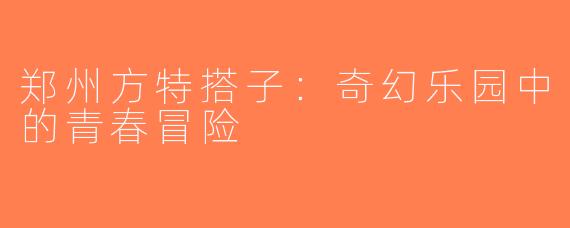 郑州方特搭子：奇幻乐园中的青春冒险