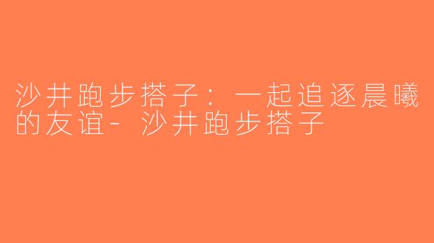 沙井跑步搭子：一起追逐晨曦的友谊-沙井跑步搭子