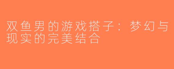 双鱼男的游戏搭子：梦幻与现实的完美结合