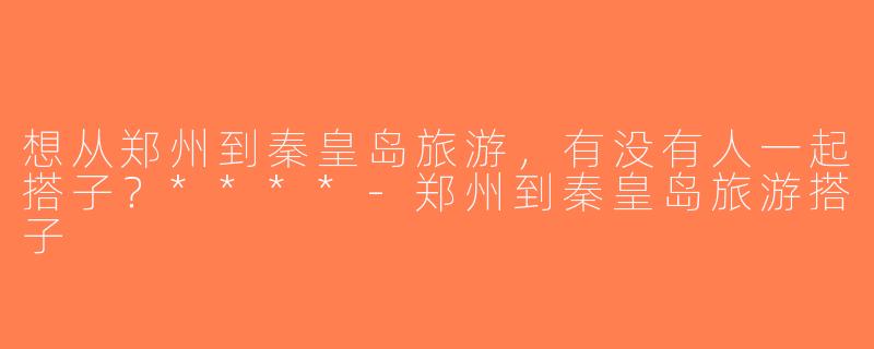 想从郑州到秦皇岛旅游，有没有人一起搭子？****-郑州到秦皇岛旅游搭子