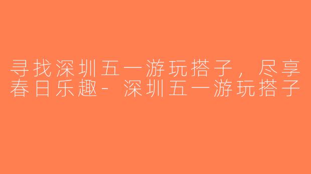 寻找深圳五一游玩搭子，尽享春日乐趣-深圳五一游玩搭子