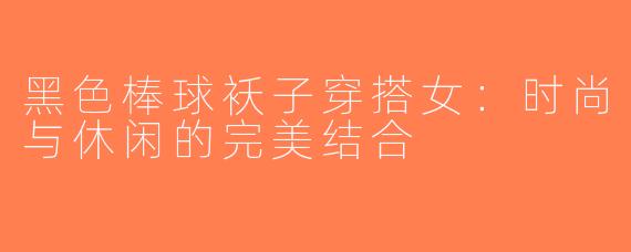 黑色棒球袄子穿搭女：时尚与休闲的完美结合