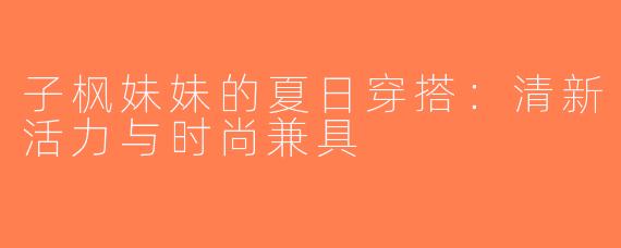 子枫妹妹的夏日穿搭：清新活力与时尚兼具