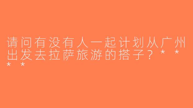 请问有没有人一起计划从广州出发去拉萨旅游的搭子？****