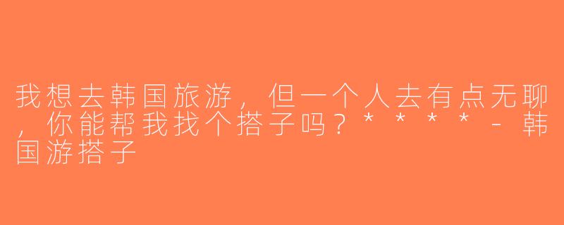我想去韩国旅游，但一个人去有点无聊，你能帮我找个搭子吗？****-韩国游搭子
