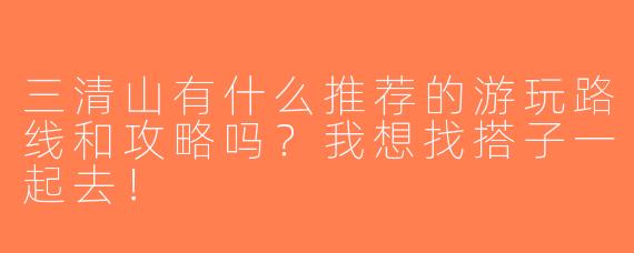 三清山有什么推荐的游玩路线和攻略吗？我想找搭子一起去！