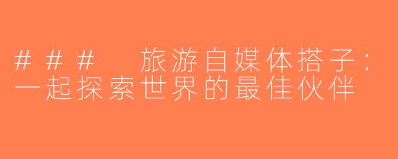 ### 旅游自媒体搭子：一起探索世界的最佳伙伴