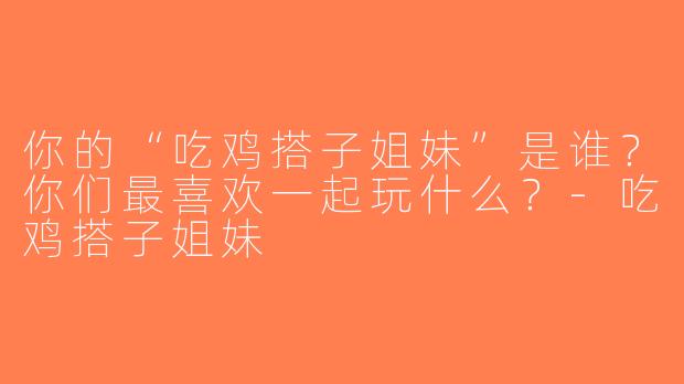你的“吃鸡搭子姐妹”是谁？你们最喜欢一起玩什么？-吃鸡搭子姐妹