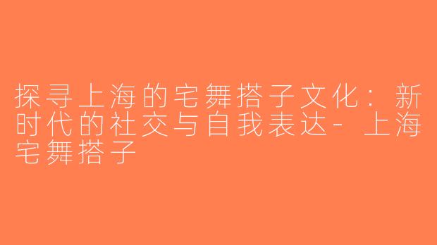 探寻上海的宅舞搭子文化：新时代的社交与自我表达-上海宅舞搭子