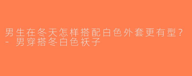 男生在冬天怎样搭配白色外套更有型？-男穿搭冬白色袄子