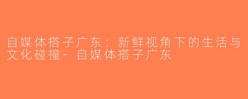 自媒体搭子广东：新鲜视角下的生活与文化碰撞-自媒体搭子广东