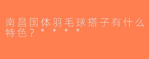 南昌国体羽毛球搭子有什么特色？****