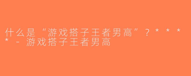 什么是“游戏搭子王者男高”？****-游戏搭子王者男高