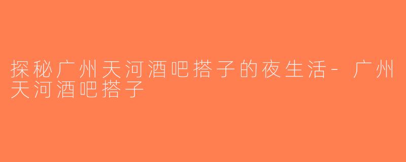 探秘广州天河酒吧搭子的夜生活-广州天河酒吧搭子