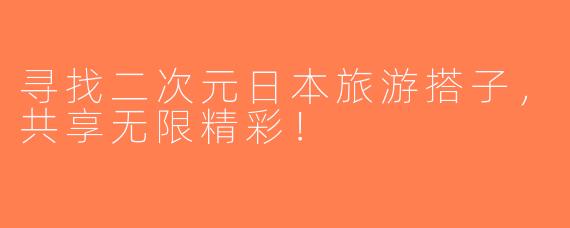 寻找二次元日本旅游搭子，共享无限精彩！