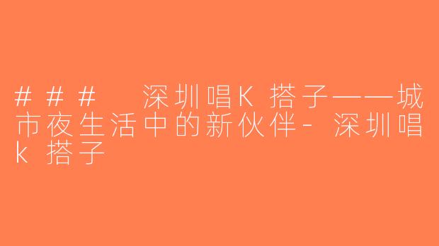 ### 深圳唱K搭子——城市夜生活中的新伙伴-深圳唱k搭子