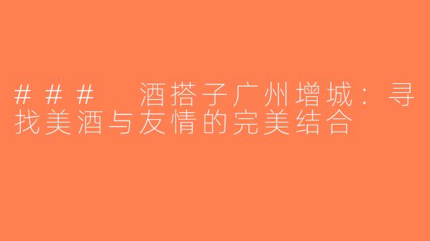 ### 酒搭子广州增城：寻找美酒与友情的完美结合