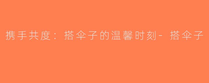 携手共度：搭伞子的温馨时刻-搭伞子