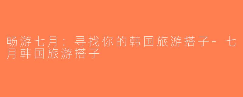 畅游七月：寻找你的韩国旅游搭子-七月韩国旅游搭子