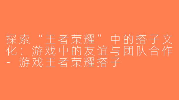 探索“王者荣耀”中的搭子文化：游戏中的友谊与团队合作-游戏王者荣耀搭子
