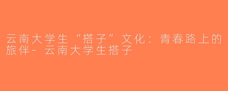 云南大学生“搭子”文化：青春路上的旅伴-云南大学生搭子