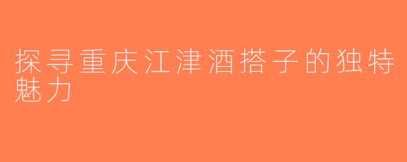 探寻重庆江津酒搭子的独特魅力