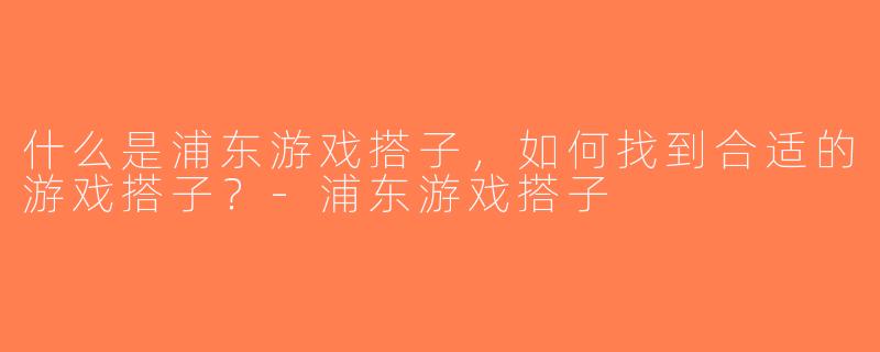 什么是浦东游戏搭子，如何找到合适的游戏搭子？-浦东游戏搭子