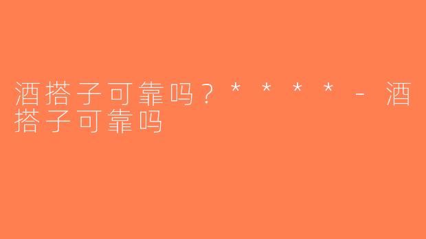 酒搭子可靠吗？****-酒搭子可靠吗