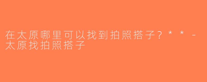 在太原哪里可以找到拍照搭子？**-太原找拍照搭子