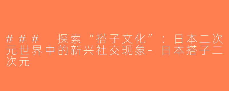 ### 探索“搭子文化”：日本二次元世界中的新兴社交现象-日本搭子二次元