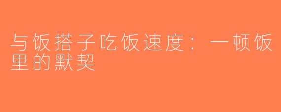 与饭搭子吃饭速度：一顿饭里的默契