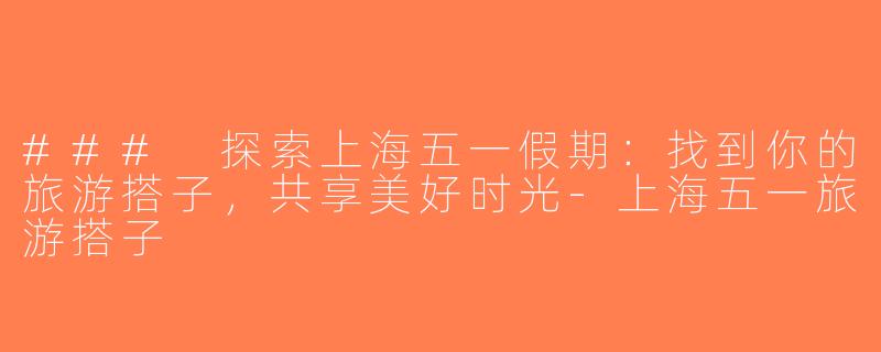 ### 探索上海五一假期：找到你的旅游搭子，共享美好时光-上海五一旅游搭子