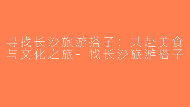 寻找长沙旅游搭子：共赴美食与文化之旅-找长沙旅游搭子