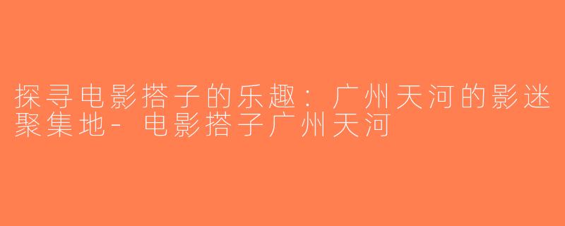 探寻电影搭子的乐趣：广州天河的影迷聚集地-电影搭子广州天河