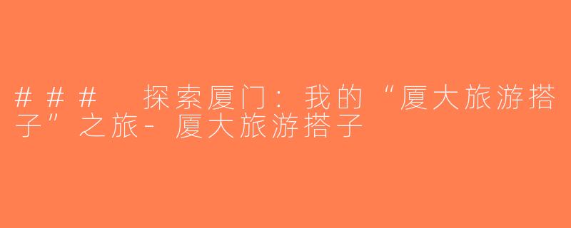 ### 探索厦门：我的“厦大旅游搭子”之旅-厦大旅游搭子