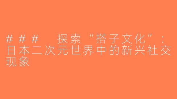 ### 探索“搭子文化”：日本二次元世界中的新兴社交现象