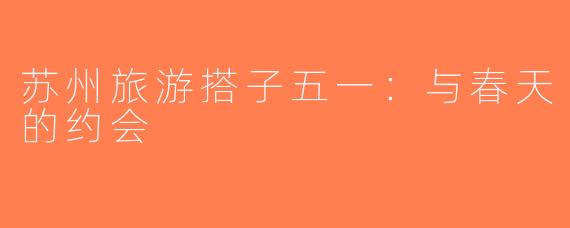 苏州旅游搭子五一：与春天的约会