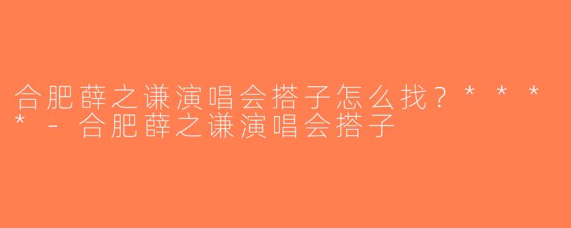 合肥薛之谦演唱会搭子怎么找？****-合肥薛之谦演唱会搭子