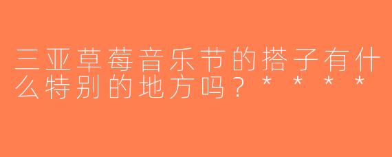 三亚草莓音乐节的搭子有什么特别的地方吗？****
