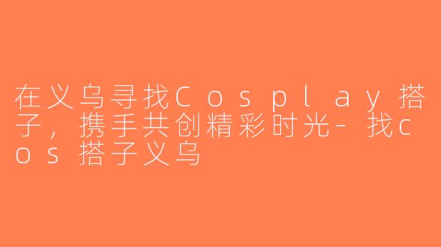 在义乌寻找Cosplay搭子，携手共创精彩时光-找cos搭子义乌
