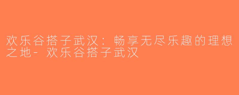 欢乐谷搭子武汉：畅享无尽乐趣的理想之地-欢乐谷搭子武汉
