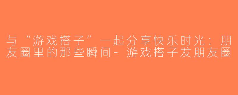 与“游戏搭子”一起分享快乐时光：朋友圈里的那些瞬间-游戏搭子发朋友圈